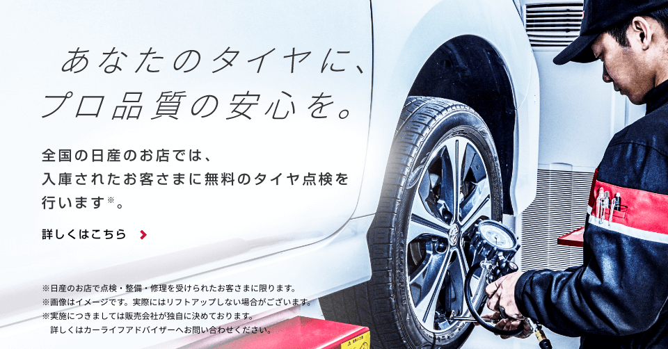 あなたのタイヤに、プロ品質の安心を。全国の日産のお店では、入庫されたお客さまに無料のタイヤ点検を行います※。詳しくはこちら＞※日産のお店で点検・整備・修理を受けられたお客さまに限ります。 ※画像はイメージです。実際にはリフトアップしない場合がございます。※実施につきましては販売会社が独自に決めております。詳しくはカーライフアドバイザーへお問合せください。