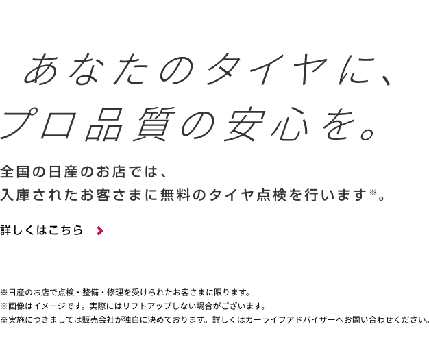 あなたのタイヤに、プロ品質の安心を。全国の日産のお店では、入庫されたお客さまに無料のタイヤ点検を行います※。詳しくはこちら＞※日産のお店で点検・整備・修理を受けられたお客さまに限ります。 ※画像はイメージです。実際にはリフトアップしない場合がございます。※実施につきましては販売会社が独自に決めております。詳しくはカーライフアドバイザーへお問合せください。