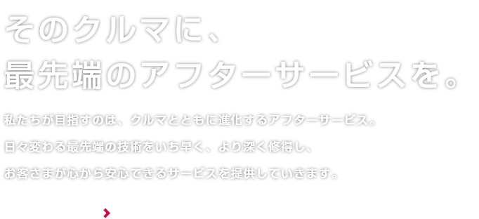 そのクルマに、最先端のアフターサービスを。私たちが目指すのは、クルマとともに進化するアフターサービス。日々変わる最先端の技術をいち早く、より深く修得し、お客さまが心から安心できるサービスを提供していきます。 詳しくはこちら