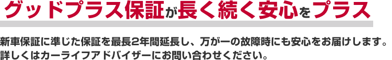 グッドプラス保証が長く続く安心をプラス新車保証に準じた保証を最長2年間延長し、万が一の故障時にも安心をお届けします。詳しくはカーライフアドバイザーにお問い合わせください。