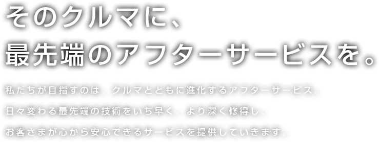 そのクルマに、最先端のアフターサービスを。 私たちが目指すのは、クルマとともに進化するアフターサービス。日々変わる最先端の技術をいち早く、より深く修得し、お客さまが心から安心できるサービスを提供していきます。